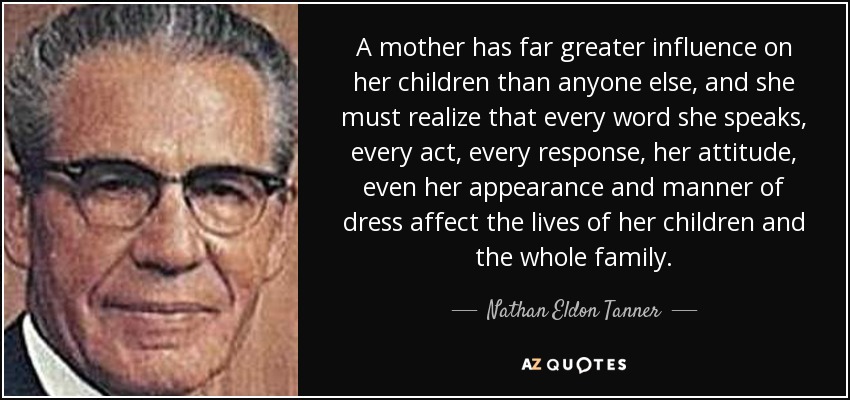 A mother has far greater influence on her children than anyone else, and she must realize that every word she speaks, every act, every response, her attitude, even her appearance and manner of dress affect the lives of her children and the whole family. - Nathan Eldon Tanner