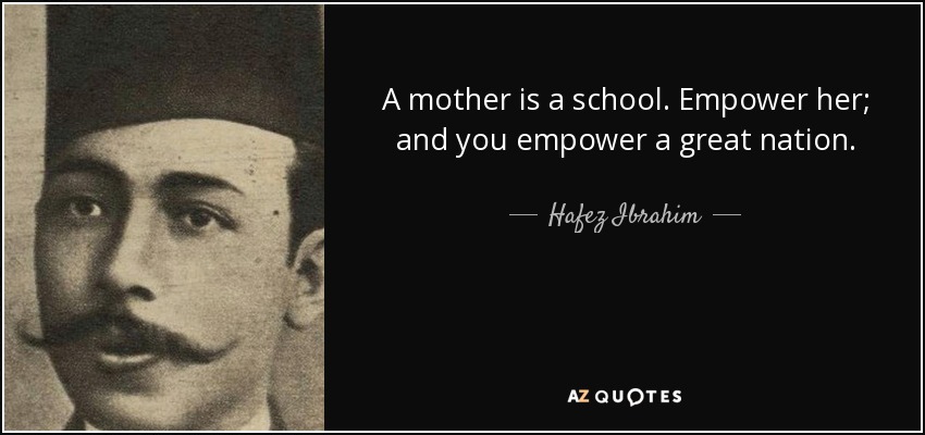 A mother is a school. Empower her; and you empower a great nation. - Hafez Ibrahim