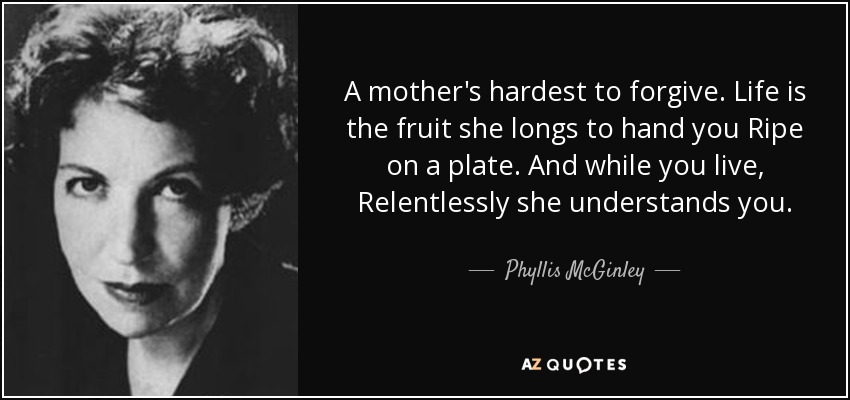 A mother's hardest to forgive. Life is the fruit she longs to hand you Ripe on a plate. And while you live, Relentlessly she understands you. - Phyllis McGinley