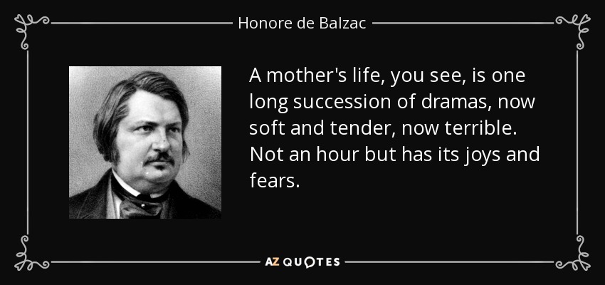 A mother's life, you see, is one long succession of dramas, now soft and tender, now terrible. Not an hour but has its joys and fears. - Honore de Balzac