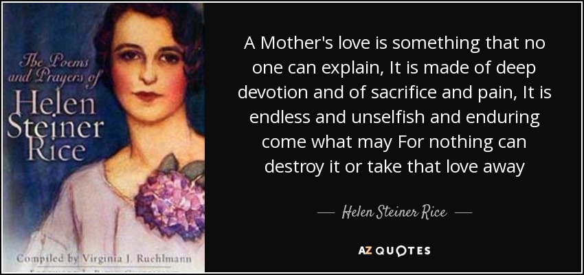 A Mother's love is something that no one can explain, It is made of deep devotion and of sacrifice and pain, It is endless and unselfish and enduring come what may For nothing can destroy it or take that love away - Helen Steiner Rice