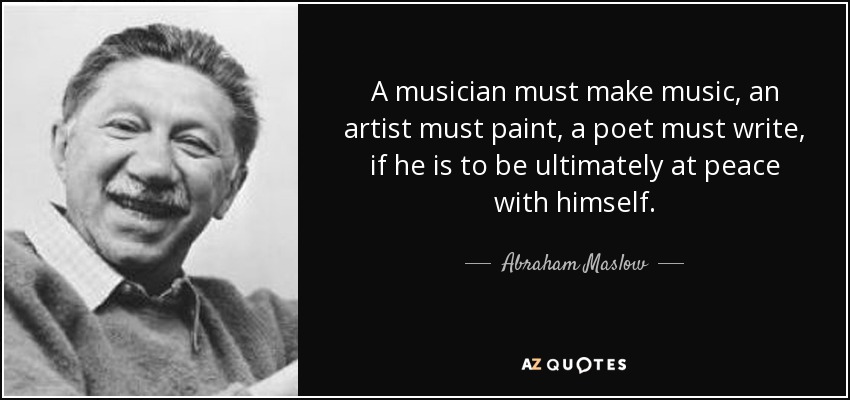 A musician must make music, an artist must paint, a poet must write, if he is to be ultimately at peace with himself. - Abraham Maslow