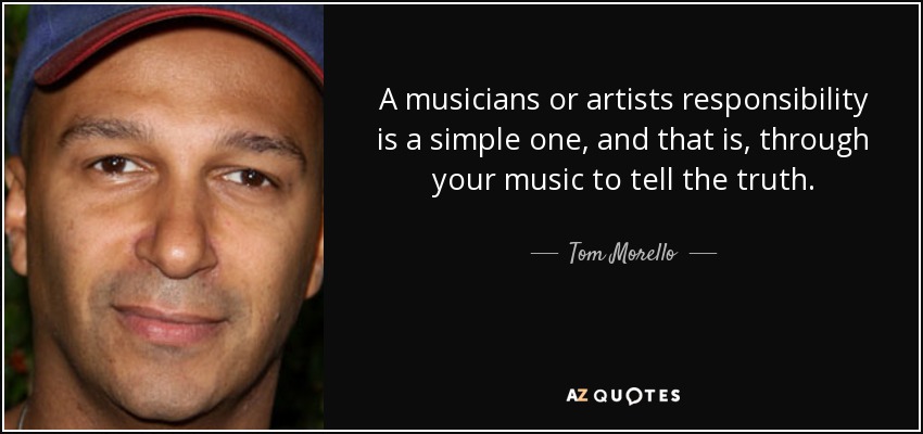 A musicians or artists responsibility is a simple one, and that is, through your music to tell the truth. - Tom Morello