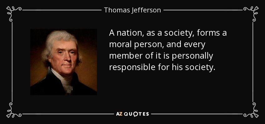 A nation, as a society, forms a moral person, and every member of it is personally responsible for his society. - Thomas Jefferson
