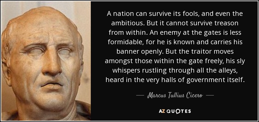 A nation can survive its fools, and even the ambitious. But it cannot survive treason from within. An enemy at the gates is less formidable, for he is known and carries his banner openly. But the traitor moves amongst those within the gate freely, his sly whispers rustling through all the alleys, heard in the very halls of government itself. - Marcus Tullius Cicero