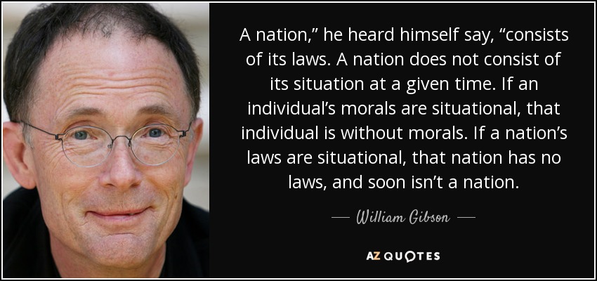 A nation,” he heard himself say, “consists of its laws. A nation does not consist of its situation at a given time. If an individual’s morals are situational, that individual is without morals. If a nation’s laws are situational, that nation has no laws, and soon isn’t a nation. - William Gibson