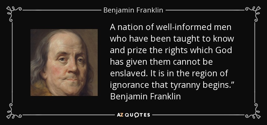 A nation of well-informed men who have been taught to know and prize the rights which God has given them cannot be enslaved. It is in the region of ignorance that tyranny begins.” Benjamin Franklin - Benjamin Franklin