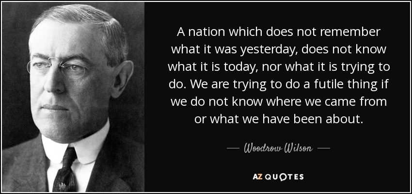 A nation which does not remember what it was yesterday, does not know what it is today, nor what it is trying to do. We are trying to do a futile thing if we do not know where we came from or what we have been about. - Woodrow Wilson
