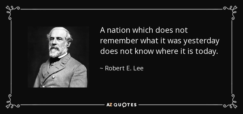 A nation which does not remember what it was yesterday does not know where it is today. - Robert E. Lee