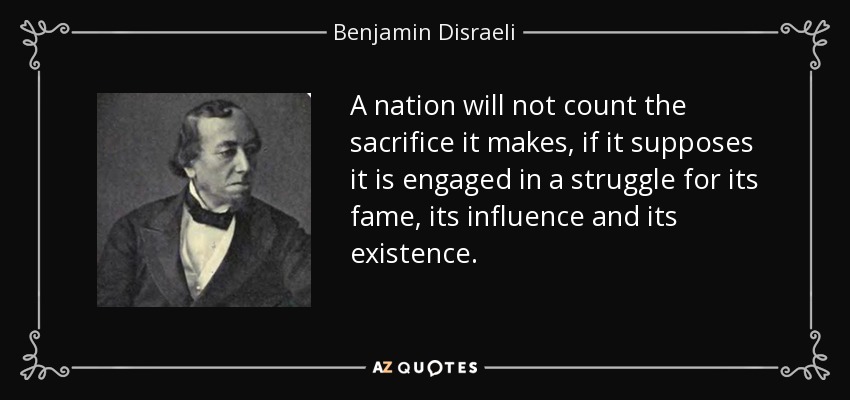 A nation will not count the sacrifice it makes, if it supposes it is engaged in a struggle for its fame, its influence and its existence. - Benjamin Disraeli