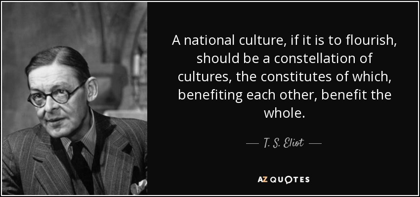 A national culture, if it is to flourish, should be a constellation of cultures, the constitutes of which, benefiting each other, benefit the whole. - T. S. Eliot
