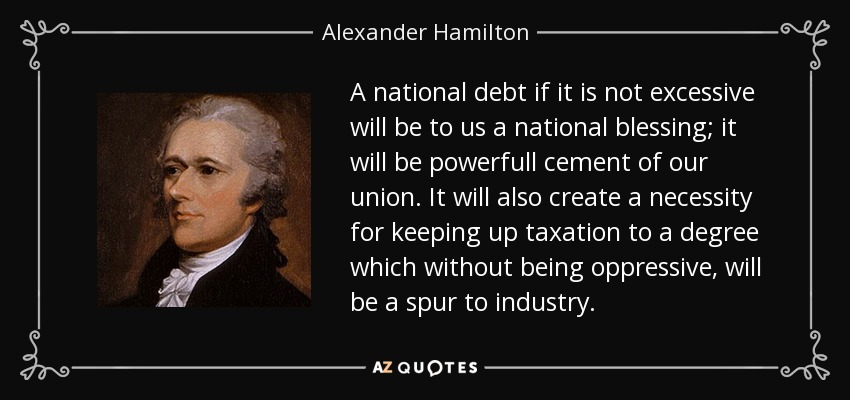 A national debt if it is not excessive will be to us a national blessing; it will be powerfull cement of our union. It will also create a necessity for keeping up taxation to a degree which without being oppressive, will be a spur to industry. - Alexander Hamilton