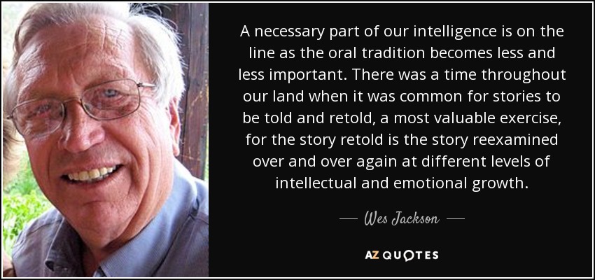 A necessary part of our intelligence is on the line as the oral tradition becomes less and less important. There was a time throughout our land when it was common for stories to be told and retold, a most valuable exercise, for the story retold is the story reexamined over and over again at different levels of intellectual and emotional growth. - Wes Jackson