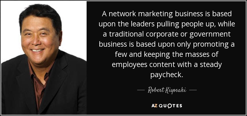 A network marketing business is based upon the leaders pulling people up, while a traditional corporate or government business is based upon only promoting a few and keeping the masses of employees content with a steady paycheck. - Robert Kiyosaki