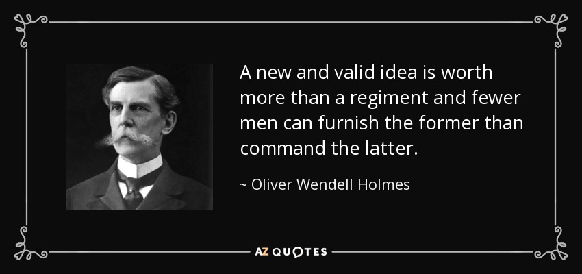 A new and valid idea is worth more than a regiment and fewer men can furnish the former than command the latter. - Oliver Wendell Holmes, Jr.