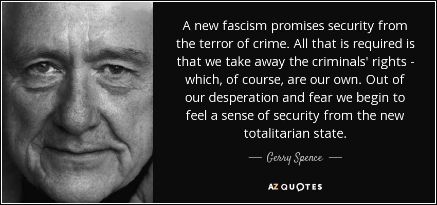 A new fascism promises security from the terror of crime. All that is required is that we take away the criminals' rights - which, of course, are our own. Out of our desperation and fear we begin to feel a sense of security from the new totalitarian state. - Gerry Spence