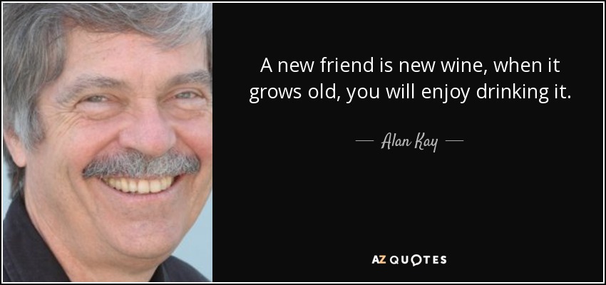 A new friend is new wine, when it grows old, you will enjoy drinking it. - Alan Kay