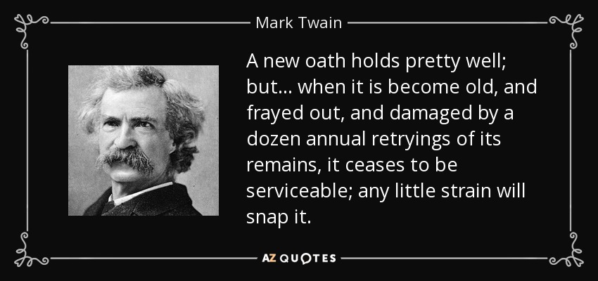 A new oath holds pretty well; but... when it is become old, and frayed out, and damaged by a dozen annual retryings of its remains, it ceases to be serviceable; any little strain will snap it. - Mark Twain