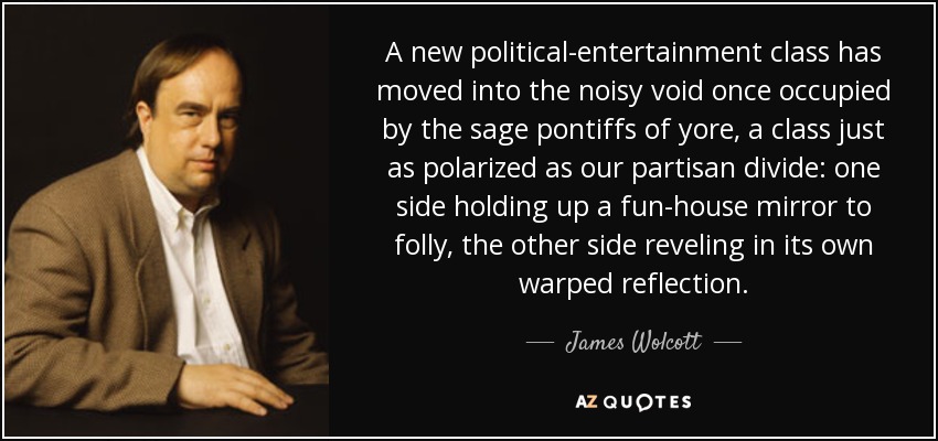 A new political-entertainment class has moved into the noisy void once occupied by the sage pontiffs of yore, a class just as polarized as our partisan divide: one side holding up a fun-house mirror to folly, the other side reveling in its own warped reflection. - James Wolcott