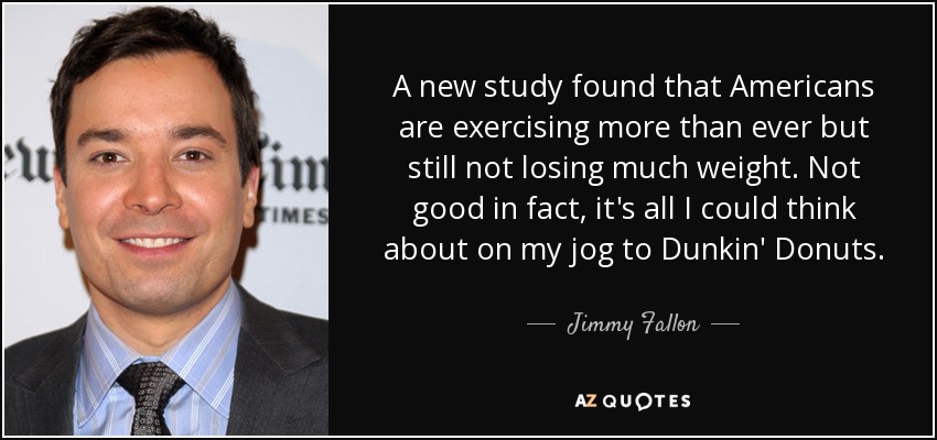 A new study found that Americans are exercising more than ever but still not losing much weight. Not good in fact, it's all I could think about on my jog to Dunkin' Donuts. - Jimmy Fallon