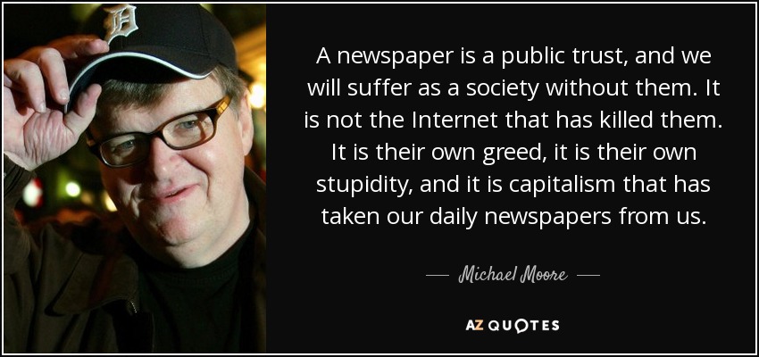 A newspaper is a public trust, and we will suffer as a society without them. It is not the Internet that has killed them. It is their own greed, it is their own stupidity, and it is capitalism that has taken our daily newspapers from us. - Michael Moore