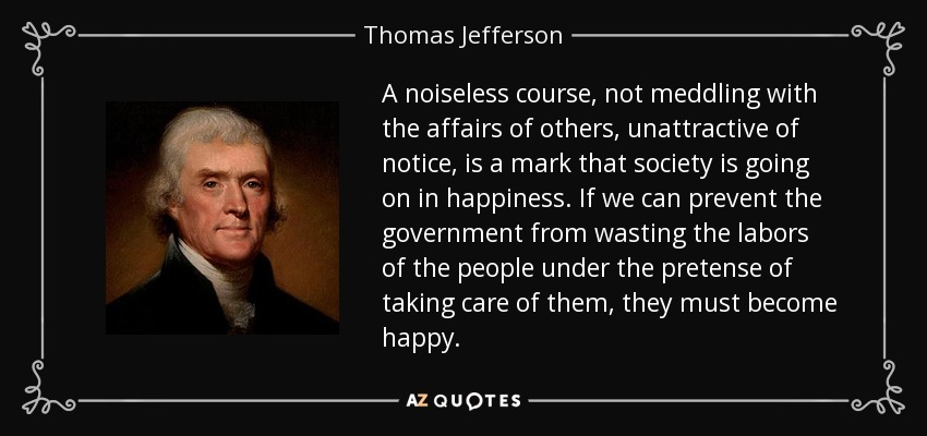 A noiseless course, not meddling with the affairs of others, unattractive of notice, is a mark that society is going on in happiness. If we can prevent the government from wasting the labors of the people under the pretense of taking care of them, they must become happy. - Thomas Jefferson