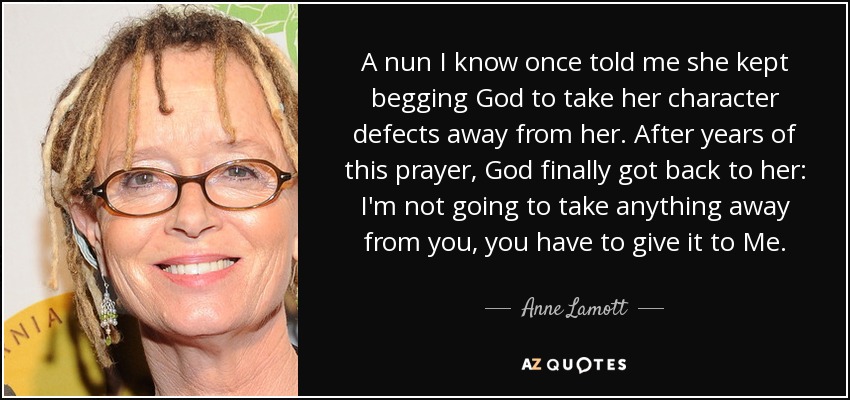 A nun I know once told me she kept begging God to take her character defects away from her. After years of this prayer, God finally got back to her: I'm not going to take anything away from you, you have to give it to Me. - Anne Lamott
