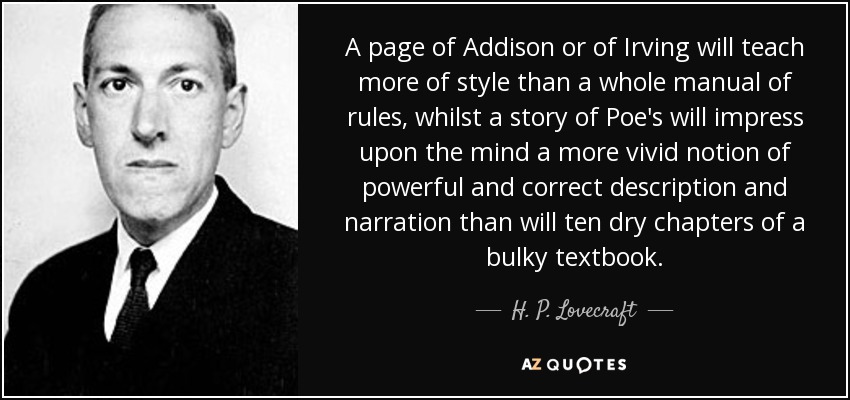 A page of Addison or of Irving will teach more of style than a whole manual of rules, whilst a story of Poe's will impress upon the mind a more vivid notion of powerful and correct description and narration than will ten dry chapters of a bulky textbook. - H. P. Lovecraft