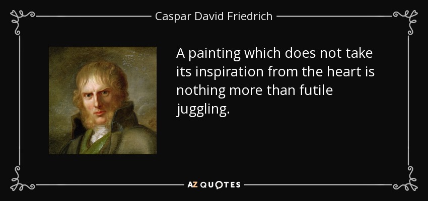A painting which does not take its inspiration from the heart is nothing more than futile juggling. - Caspar David Friedrich