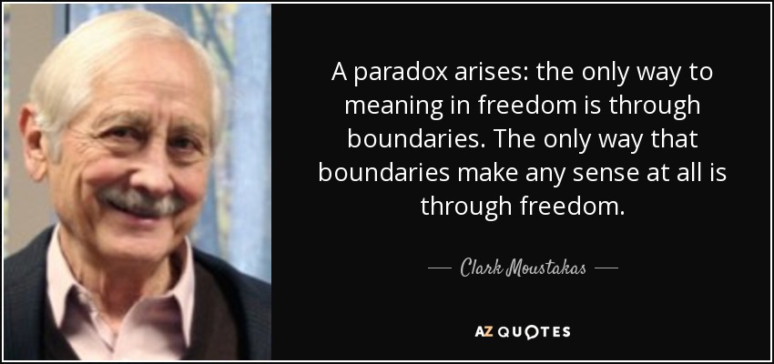 A paradox arises: the only way to meaning in freedom is through boundaries. The only way that boundaries make any sense at all is through freedom. - Clark Moustakas