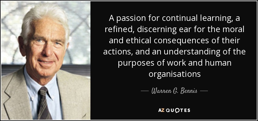 A passion for continual learning, a refined, discerning ear for the moral and ethical consequences of their actions, and an understanding of the purposes of work and human organisations - Warren G. Bennis