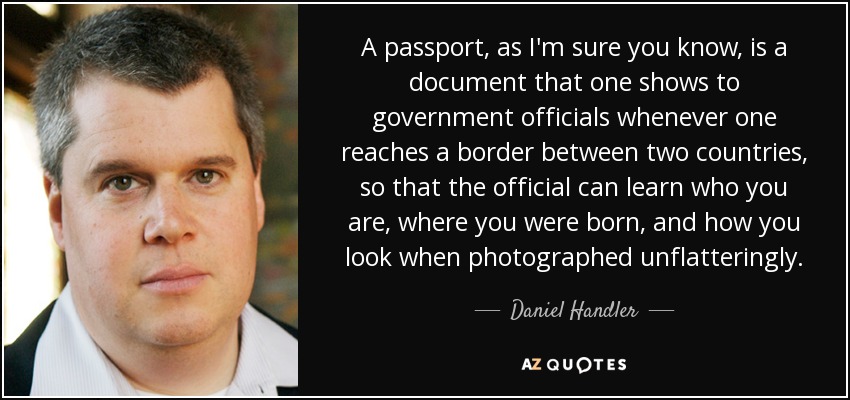 A passport, as I'm sure you know, is a document that one shows to government officials whenever one reaches a border between two countries, so that the official can learn who you are, where you were born, and how you look when photographed unflatteringly. - Daniel Handler