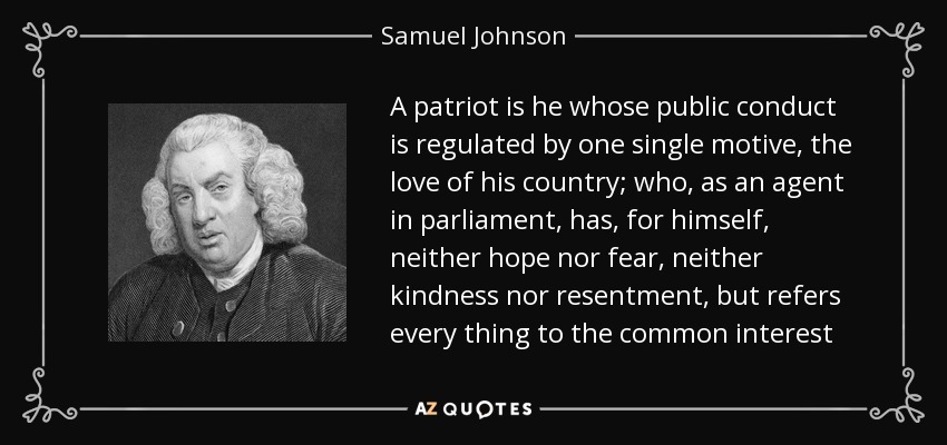 A patriot is he whose public conduct is regulated by one single motive, the love of his country; who, as an agent in parliament, has, for himself, neither hope nor fear, neither kindness nor resentment, but refers every thing to the common interest - Samuel Johnson