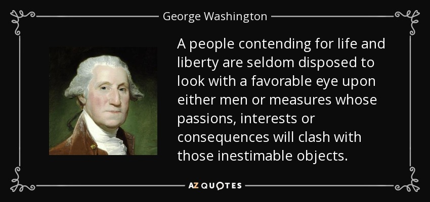 A people contending for life and liberty are seldom disposed to look with a favorable eye upon either men or measures whose passions, interests or consequences will clash with those inestimable objects. - George Washington