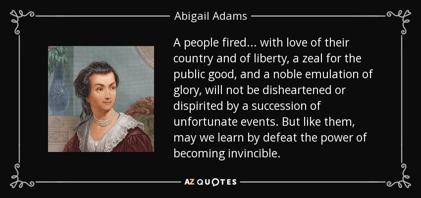 A people fired ... with love of their country and of liberty, a zeal for the public good, and a noble emulation of glory, will not be disheartened or dispirited by a succession of unfortunate events. But like them, may we learn by defeat the power of becoming invincible. - Abigail Adams