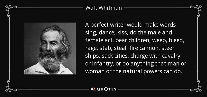 A perfect writer would make words sing, dance, kiss, do the male and female act, bear children, weep, bleed, rage, stab, steal, fire cannon, steer ships, sack cities, charge with cavalry or infantry, or do anything that man or woman or the natural powers can do. - Walt Whitman
