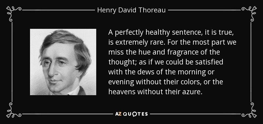 A perfectly healthy sentence, it is true, is extremely rare. For the most part we miss the hue and fragrance of the thought; as if we could be satisfied with the dews of the morning or evening without their colors, or the heavens without their azure. - Henry David Thoreau