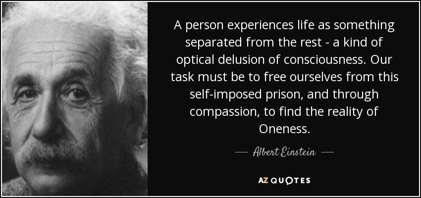 A person experiences life as something separated from the rest - a kind of optical delusion of consciousness. Our task must be to free ourselves from this self-imposed prison, and through compassion, to find the reality of Oneness. - Albert Einstein