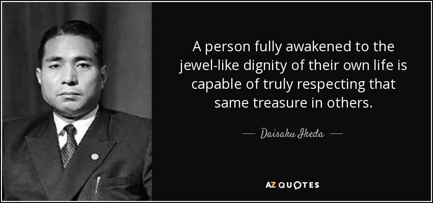 A person fully awakened to the jewel-like dignity of their own life is capable of truly respecting that same treasure in others. - Daisaku Ikeda