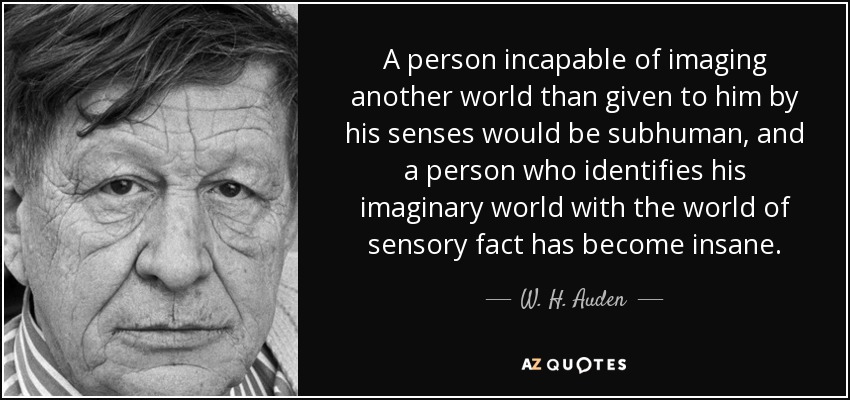 A person incapable of imaging another world than given to him by his senses would be subhuman, and a person who identifies his imaginary world with the world of sensory fact has become insane. - W. H. Auden