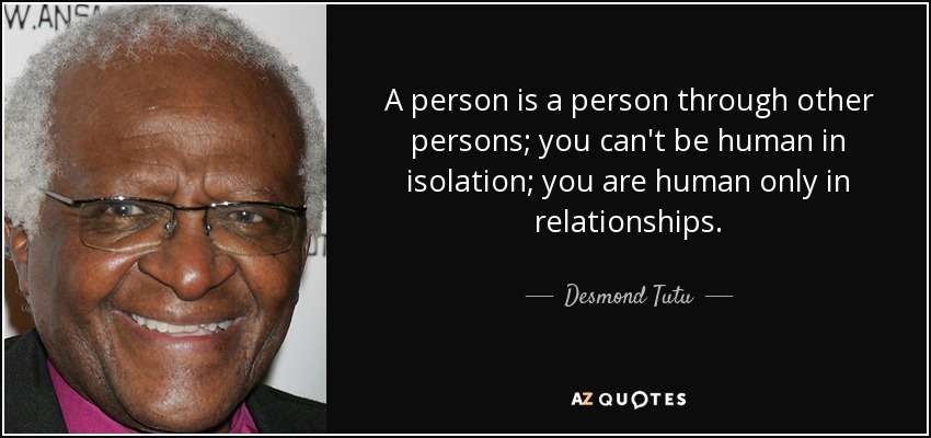 A person is a person through other persons; you can't be human in isolation; you are human only in relationships. - Desmond Tutu