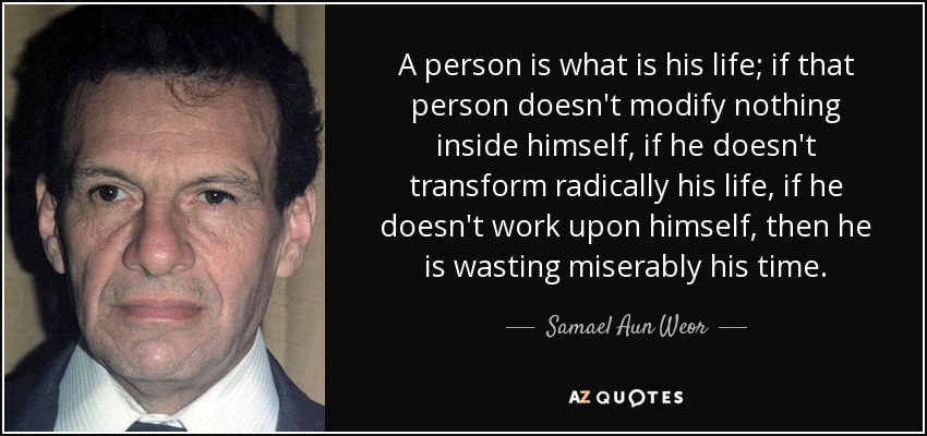 A person is what is his life; if that person doesn't modify nothing inside himself, if he doesn't transform radically his life, if he doesn't work upon himself, then he is wasting miserably his time. - Samael Aun Weor