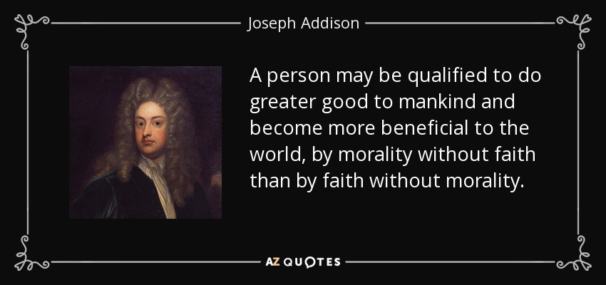 A person may be qualified to do greater good to mankind and become more beneficial to the world, by morality without faith than by faith without morality. - Joseph Addison