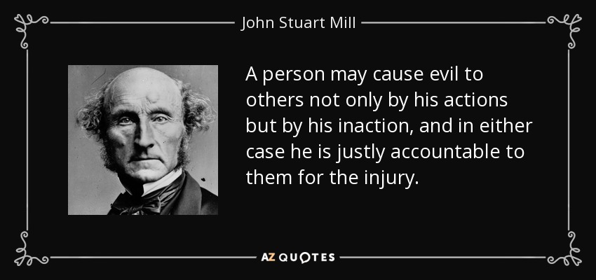 A person may cause evil to others not only by his actions but by his inaction, and in either case he is justly accountable to them for the injury. - John Stuart Mill