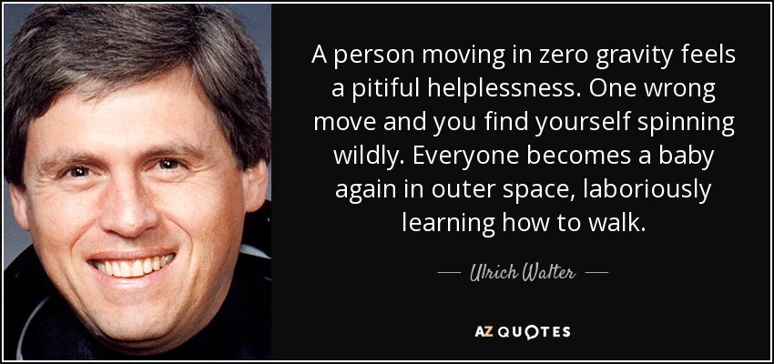 A person moving in zero gravity feels a pitiful helplessness. One wrong move and you find yourself spinning wildly. Everyone becomes a baby again in outer space, laboriously learning how to walk. - Ulrich Walter