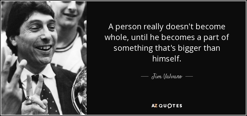 A person really doesn't become whole, until he becomes a part of something that's bigger than himself. - Jim Valvano