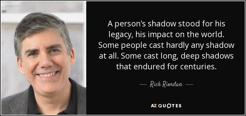 A person's shadow stood for his legacy, his impact on the world. Some people cast hardly any shadow at all. Some cast long, deep shadows that endured for centuries. - Rick Riordan