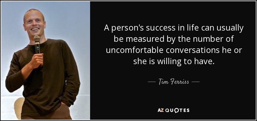 A person's success in life can usually be measured by the number of uncomfortable conversations he or she is willing to have. - Tim Ferriss
