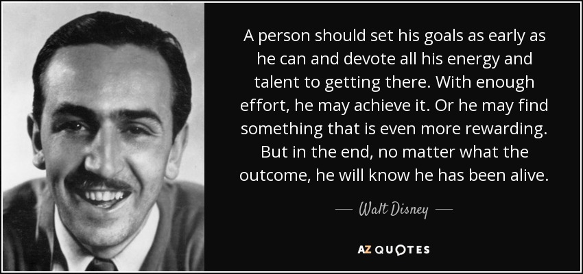 A person should set his goals as early as he can and devote all his energy and talent to getting there. With enough effort, he may achieve it. Or he may find something that is even more rewarding. But in the end, no matter what the outcome, he will know he has been alive. - Walt Disney