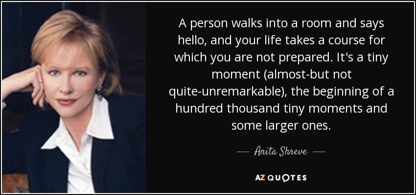 A person walks into a room and says hello, and your life takes a course for which you are not prepared. It's a tiny moment (almost-but not quite-unremarkable), the beginning of a hundred thousand tiny moments and some larger ones. - Anita Shreve